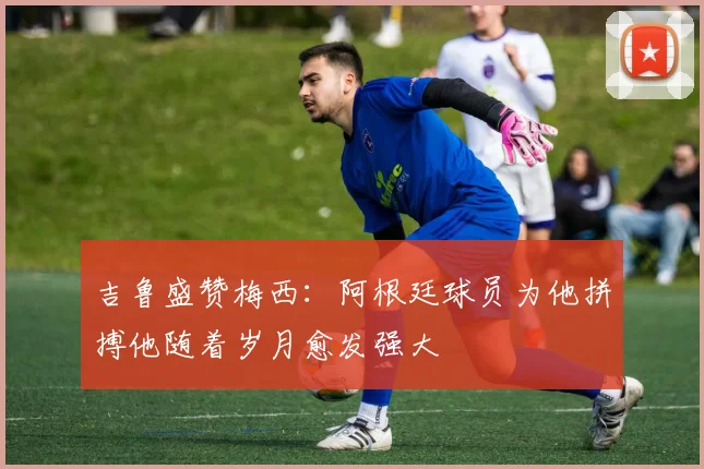 吉鲁盛赞梅西：阿根廷球员为他拼搏他随着岁月愈发强大