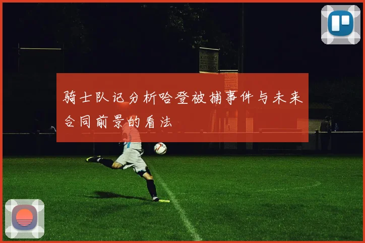 骑士队记分析哈登被捕事件与未来合同前景的看法