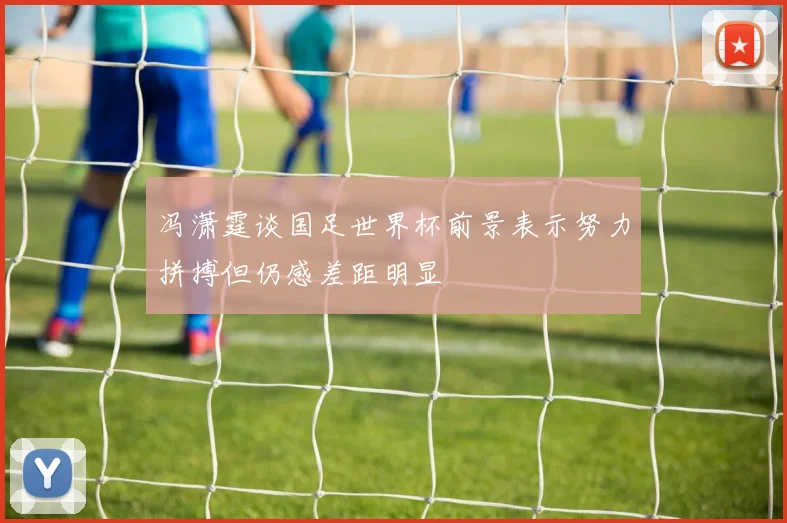 冯潇霆谈国足世界杯前景表示努力拼搏但仍感差距明显