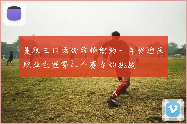 曼联三门汤姆希顿续约一年将迎来职业生涯第21个赛季的挑战
