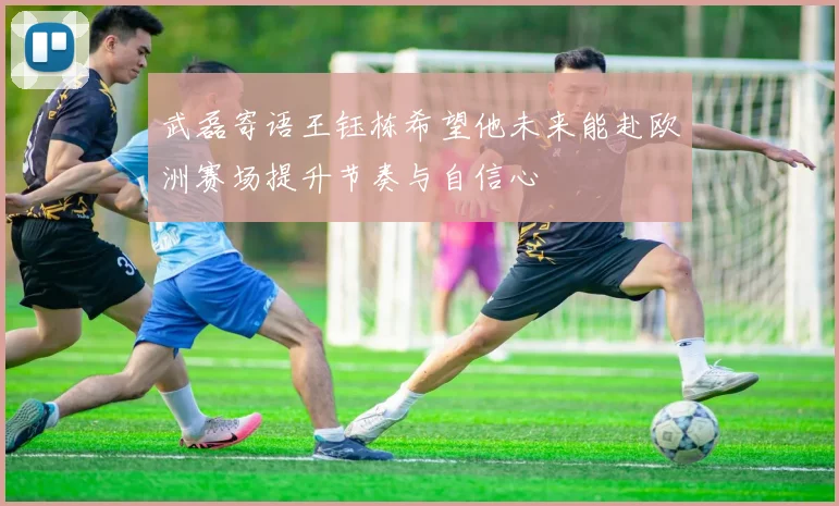 武磊寄语王钰栋希望他未来能赴欧洲赛场提升节奏与自信心