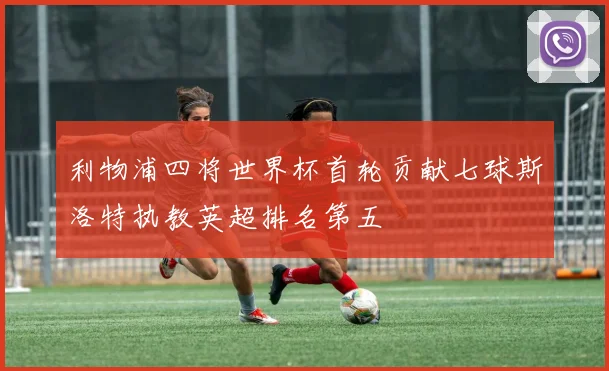 利物浦四将世界杯首轮贡献七球斯洛特执教英超排名第五