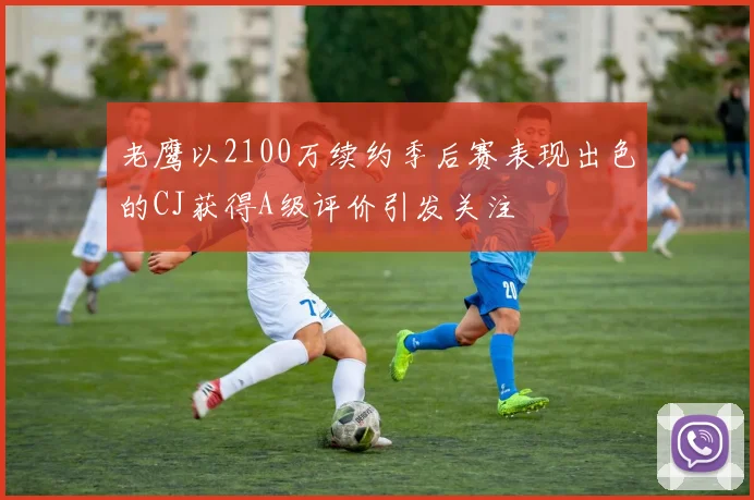 老鹰以2100万续约季后赛表现出色的CJ获得A级评价引发关注