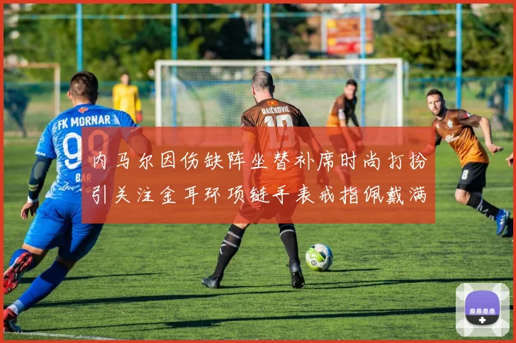 内马尔因伤缺阵坐替补席时尚打扮引关注金耳环项链手表戒指佩戴满身