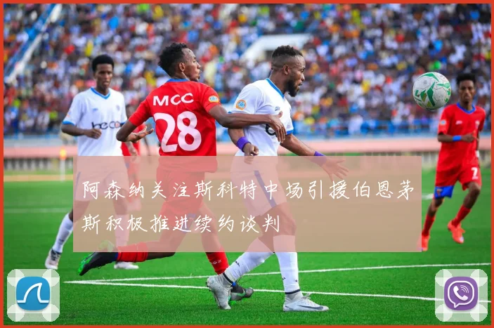 阿森纳关注斯科特中场引援伯恩茅斯积极推进续约谈判