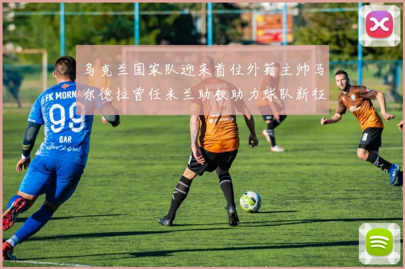 乌克兰国家队迎来首位外籍主帅马尔德拉曾任米兰助教助力球队新征程