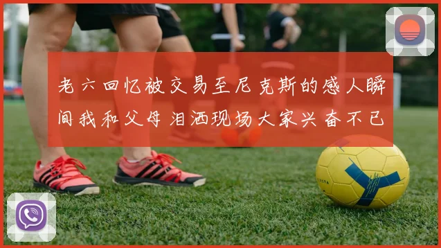 老六回忆被交易至尼克斯的感人瞬间我和父母泪洒现场大家兴奋不已