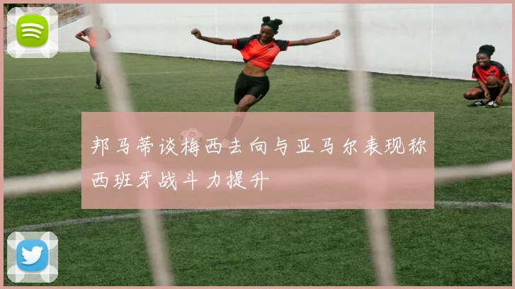 邦马蒂谈梅西去向与亚马尔表现称西班牙战斗力提升