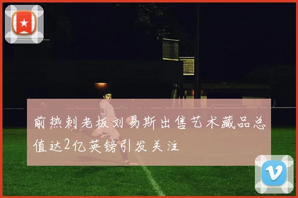 前热刺老板刘易斯出售艺术藏品总值达2亿英镑引发关注
