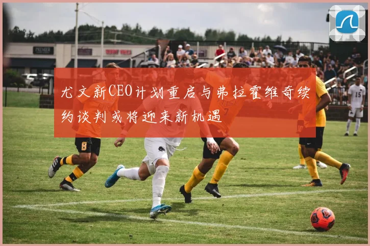 尤文新CEO计划重启与弗拉霍维奇续约谈判或将迎来新机遇