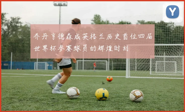 乔丹亨德森成英格兰历史首位四届世界杯参赛球员的辉煌时刻