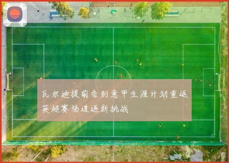 瓦尔迪提前告别意甲生涯计划重返英超赛场追逐新挑战