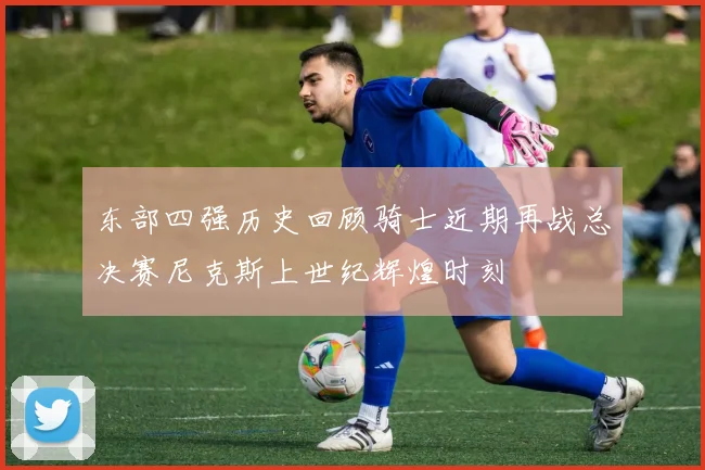东部四强历史回顾骑士近期再战总决赛尼克斯上世纪辉煌时刻