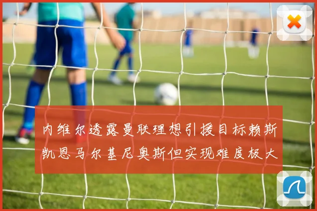 内维尔透露曼联理想引援目标赖斯凯恩马尔基尼奥斯但实现难度极大