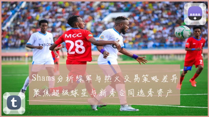 Shams分析绿军与热火交易策略差异聚焦超级球星与新秀合同选秀资产